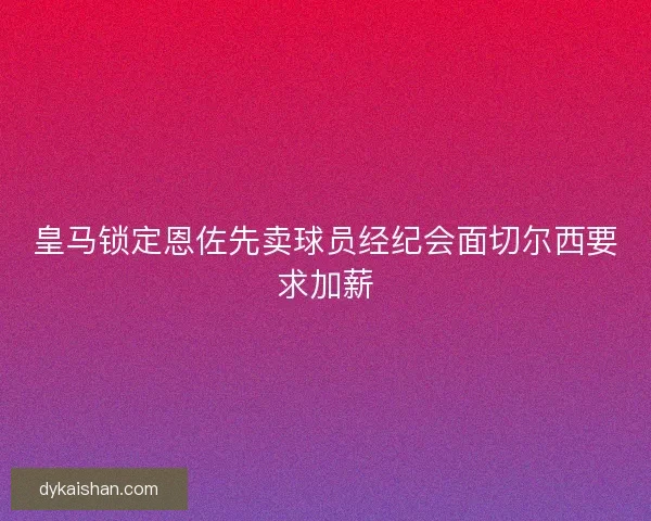 皇马锁定恩佐先卖球员经纪会面切尔西要求加薪