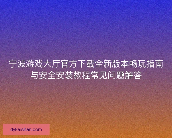 宁波游戏大厅官方下载全新版本畅玩指南与安全安装教程常见问题解答