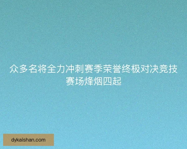 众多名将全力冲刺赛季荣誉终极对决竞技赛场烽烟四起